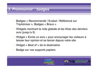 3. Promouvoir : badges
• Badges « Recommandé / Evalué / Référencé sur
TripAdvisor », Badges « Bravo »
• Widgets montrant la note globale et les titres des derniers
avis (jusqu’a 5)
• Widget « Ecrire un avis » pour encourager les visiteurs à
laisser leur opinion et se lancer depuis votre site
• Widget « Best of » de la destination
• Badge sur vos supports papiers
 