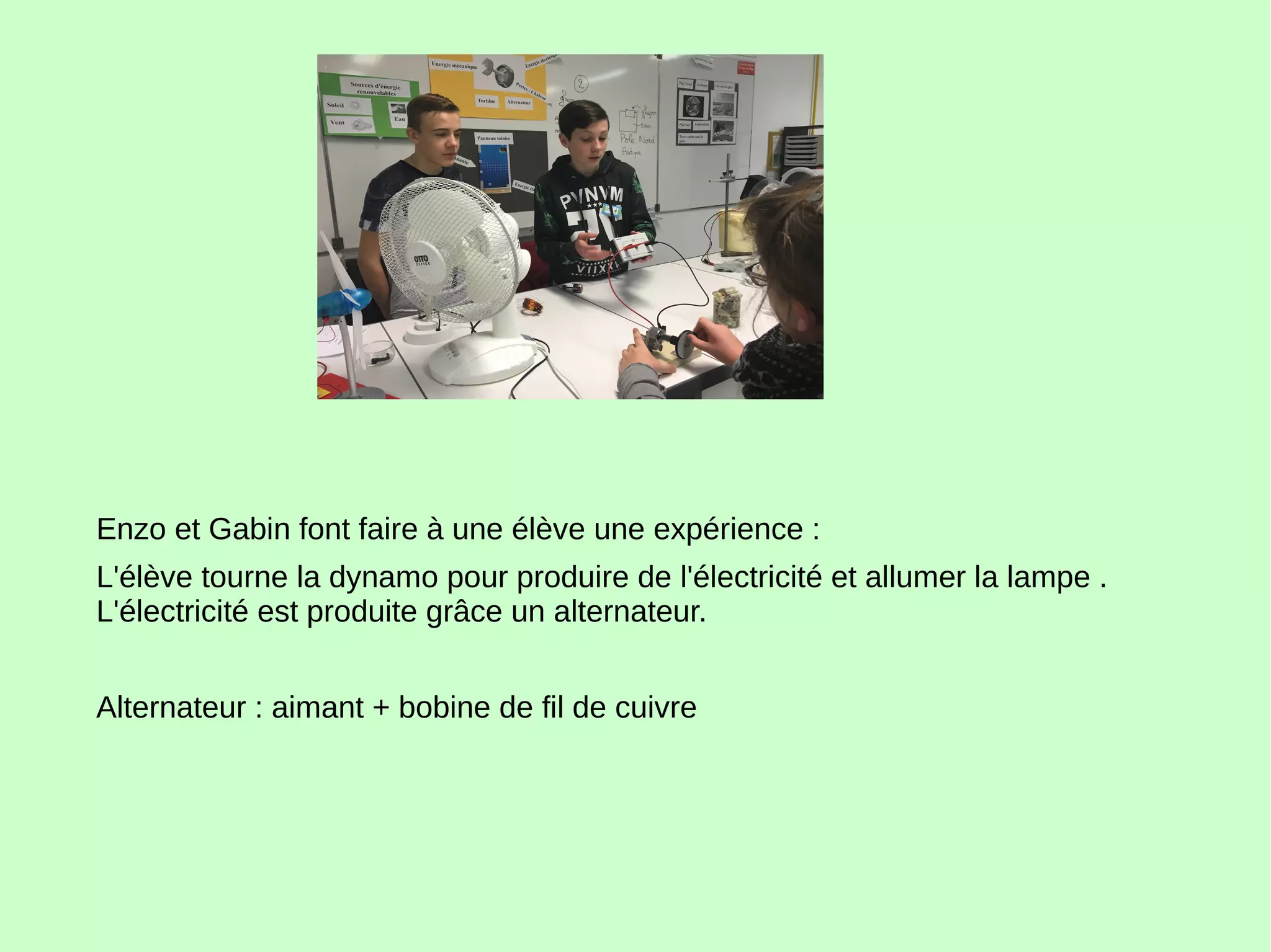 Enzo et Gabin font faire à une élève une expérience :
L'élève tourne la dynamo pour produire de l'électricité et allumer la lampe .
L'électricité est produite grâce un alternateur.
Alternateur : aimant + bobine de fil de cuivre