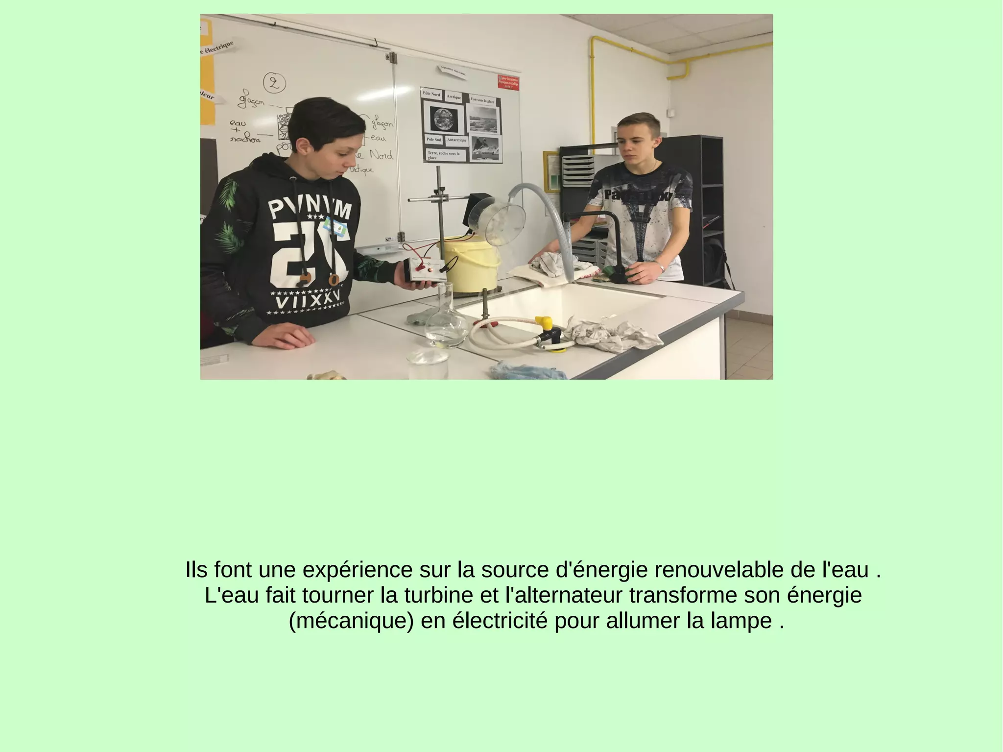Ils font une expérience sur la source d'énergie renouvelable de l'eau .
L'eau fait tourner la turbine et l'alternateur transforme son énergie
(mécanique) en électricité pour allumer la lampe .