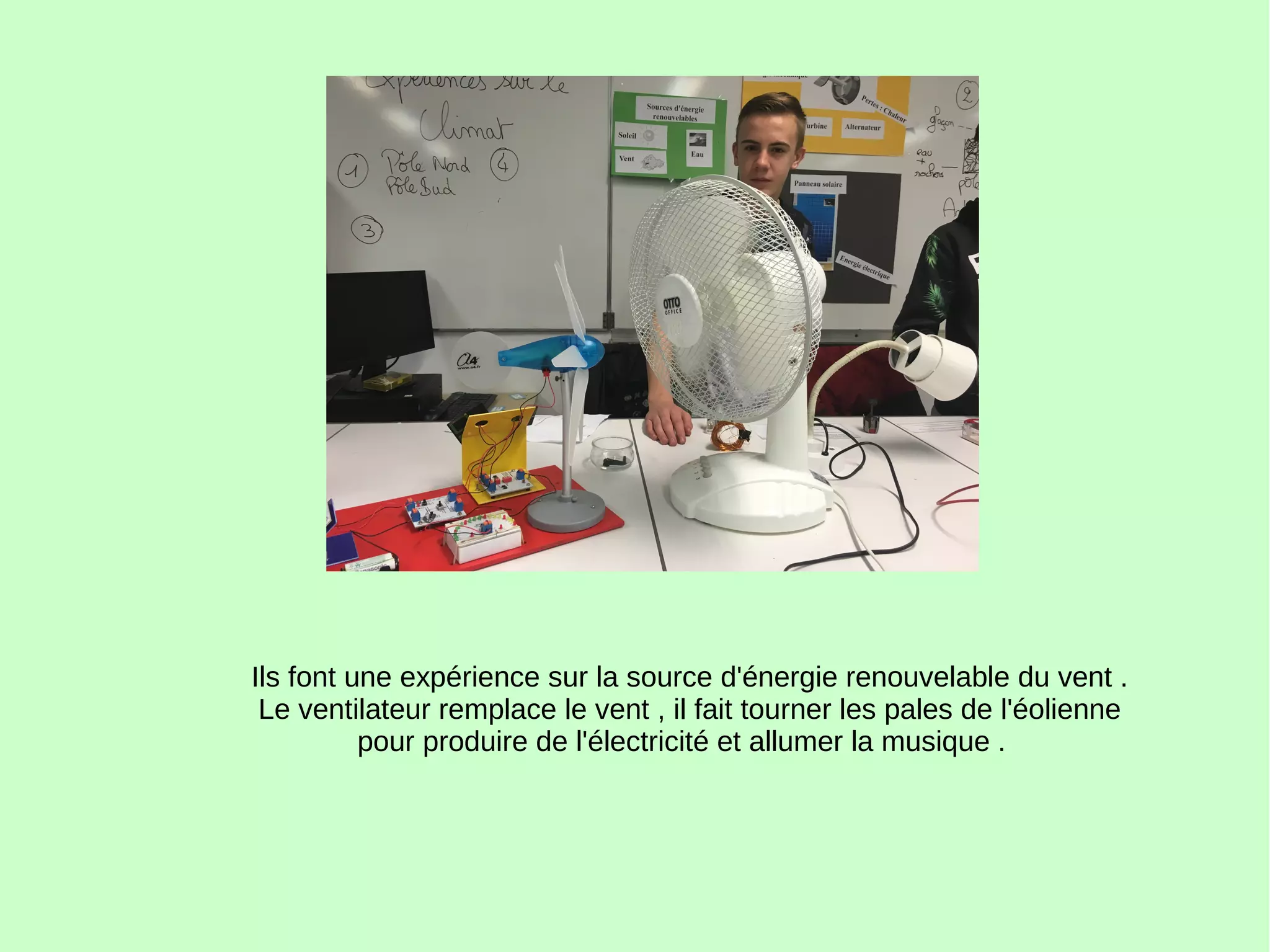 Ils font une expérience sur la source d'énergie renouvelable du vent .
Le ventilateur remplace le vent , il fait tourner les pales de l'éolienne
pour produire de l'électricité et allumer la musique .