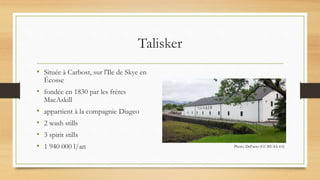 Talisker
• Située à Carbost, sur l'Ile de Skye en
Écosse
• fondée en 1830 par les frères
MacAskill
• appartient à la compagnie Diageo
• 2 wash stills
• 3 spirit stills
• 1 940 000 l/an Photo: DeFacto (CC BY-SA 4.0)
 