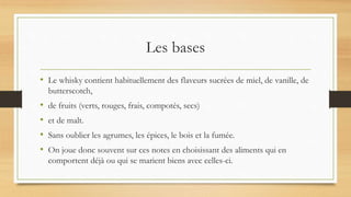 Les bases
• Le whisky contient habituellement des flaveurs sucrées de miel, de vanille, de
butterscotch,
• de fruits (verts, rouges, frais, compotés, secs)
• et de malt.
• Sans oublier les agrumes, les épices, le bois et la fumée.
• On joue donc souvent sur ces notes en choisissant des aliments qui en
comportent déjà ou qui se marient biens avec celles-ci.
 