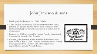 John Jameson & sons
• Fondé par John Jameson en 1780 à Dublin.
• A une époque où le whisky était souvent vendu très jeune,
Jameson est devenu très vite réputé pour son savoir-faire
professionnel et pour l’attention donnée à la maturation de
ses produits.
• Jameson est d’ailleurs considéré comme l’un des pionniers de
la maturation dans des fûts de xérès.
• En 1966, John Jameson & Son a décidé de fusionner avec
John Power & Son et Cork Distillers company afin de former
ainsi le groupe Irish Distillers Ltd, filiale appartenant
aujourd’hui au groupe Pernod-Ricard.
 