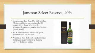 Jameson Select Reserve, 40%
• Assemblage d'un Pure Pot Still whiskey
(d'orge maltée et non maltée distillé
trois fois) et d'une sélection de
whiskies de grain en production limitée
(small batch).
• La 3e distillation du whisky de grain
s’est fait dans un pot still
• Vieillie en fûts de Bourbon charbonnés
(intérieurement brûlés à la flamme
vive) et de Xérès grillés.
 