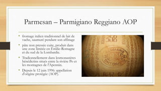 Parmesan – Parmigiano Reggiano AOP
• fromage italien traditionnel de lait de
vache, saumuré pendant son affinage
• pâte non pressée cuite, produit dans
une zone limitée en Émilie-Romagne
et du sud de la Lombardie.
• Tradionnellement dans lesmonastères
bénédictins situés entre la rivière Po et
les montagnes de l'Apennin.
• Depuis le 12 juin 1996: appellation
d'origine protégée (AOP).
 