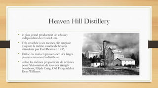 Heaven Hill Distillery
• le plus grand producteur de whiskey
indépendant des Etats-Unis.
• Très attachée à ses racines elle emploie
toujours la même souche de levures
introduite par Earl Beam en 1935,
• Utilise du maïs en provenance des larges
plaines entourant la distillerie.
• utilise les mêmes proportions de céréales
pour l'élaboration de tous ses straight
bourbons, Elijah Craig, Old Fitzgerald et
Evan Williams.
 