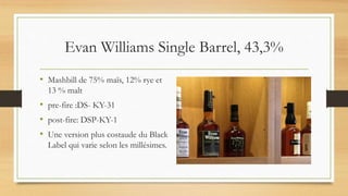 Evan Williams Single Barrel, 43,3%
• Mashbill de 75% maïs, 12% rye et
13 % malt
• pre-fire :DS- KY-31
• post-fire: DSP-KY-1
• Une version plus costaude du Black
Label qui varie selon les millésimes.
 