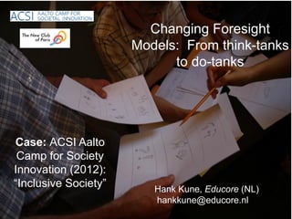 Changing Foresight
                      Models: From think-tanks
                            to do-tanks




Case: ACSI Aalto
 Camp for Society
Innovation (2012):
“Inclusive Society”      Hank Kune, Educore (NL)
                         hankkune@educore.nl
 