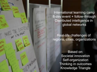 International learning camp
8-day event + follow-through
  Distributed intelligence in
        global networks


   Real-life challenges of
regions, cities, organizations


         Based on:
     Societal innovation
      Self-organization
    Thinking in outcomes
     Knowledge Triangle
 
