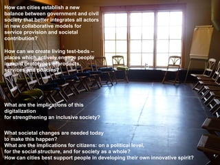 How can cities establish a new
balance between government and civil
society that better integrates all actors
in new collaborative models for
service provision and societal
contribution?

How can we create living test-beds –
places which actively engage people
in rapid prototypes ofproducts,
services and policies?




What are the implications of this
digitalization
for strengthening an inclusive society?


What societal changes are needed today
to make this happen?
What are the implications for citizens: on a political level,
for the social structure, and for society as a whole?
How can cities best support people in developing their own innovative spirit?
 