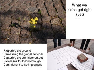 What we
                                didn’t get right
                                      (yet)




Preparing the ground
Harnessing the global network
Capturing the complete output
Processes for follow-through
Commitment to co-implement
 