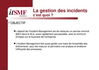 19
La gestion des incidents
c’est quoi ?
OBJECTIF
L’objectif de l’Incident Management est de restaurer un service nominal
défini dans le SLA, aussi rapidement que possible, avec le minimum
d’impact sur le business de l’entreprise.
L’Incident Management doit aussi garder une trace de l’ensemble des
événements pour les mesurer et permettre une analyse et améliorer
l’efficacité des processes.
 
