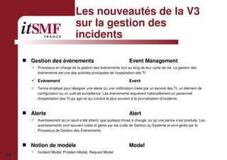 23
Les nouveautés de la V3
sur la gestion des
incidents
Gestion des évènements Event Management
Processus en charge de la gestion des événements tout au long de leur cycle de vie. La gestion des
événements est une des activités principales de l’exploitation des TI.
Evènement Event
Terme employé pour désigner une alerte ou une notification créée par un service des TI, un élément de
configuration ou un outil de surveillance. Les événements requièrent habituellement un personnel
d’exploitation des TI qui agit ce qui conduit le plus souvent à la journalisation d’incidents.
Alerte Alert
Avertissement qu’un seuil a été atteint, que quelque chose a changé, ou qu’une panne s’est produite. Les
avertissements sont souvent créés et gérés par les outils de Gestion du Système et sont gérés par le
Processus de Gestion des Événements.
Notion de modèle Model
Incident Model, Problem Model, Request Model
 