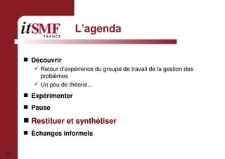 30
L’agenda
Découvrir
Retour d’expérience du groupe de travail de la gestion des
problèmes
Un peu de théorie...
Expérimenter
Pause
Restituer et synthétiser
Échanges informels
 
