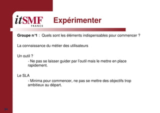 34
Expérimenter
Groupe n°1 : Quels sont les éléments indispensables pour commencer ?
La connaissance du métier des utilisateurs
Un outil ?
- Ne pas se laisser guider par l’outil mais le mettre en place
rapidement.
Le SLA
- Minima pour commencer, ne pas se mettre des objectifs trop
ambitieux au départ.
 
