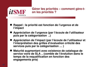 37
Gérer les priorités – comment gère-t-
on les priorités ?
Rappel : la priorité est fonction de l’urgence et de
l’impact
Appréciation de l’urgence (par l’écoute de l’utilisateur
puis par la catégorisation ..)
Appréciation de l’impact (par l’écoute de l’utilisateur et
l’interprétation des grilles d’évaluation criticité des
services puis par la catégorisation … )
Maturité augmentant avec existence de catalogue de
service voire de SLA .. (comble de l’évolution dans le
temps de la requalification en fonction des
engagements pris)
 
