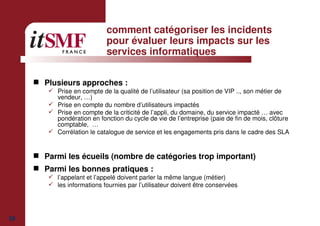 38
comment catégoriser les incidents
pour évaluer leurs impacts sur les
services informatiques
Plusieurs approches :
Prise en compte de la qualité de l’utilisateur (sa position de VIP .., son métier de
vendeur, …)
Prise en compte du nombre d’utilisateurs impactés
Prise en compte de la criticité de l’appli, du domaine, du service impacté … avec
pondération en fonction du cycle de vie de l’entreprise (paie de fin de mois, clôture
comptable, …
Corrélation le catalogue de service et les engagements pris dans le cadre des SLA
Parmi les écueils (nombre de catégories trop important)
Parmi les bonnes pratiques :
l’appelant et l’appelé doivent parler la même langue (métier)
les informations fournies par l’utilisateur doivent être conservées
 