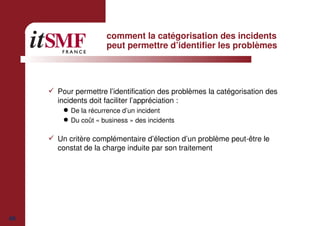 40
comment la catégorisation des incidents
peut permettre d’identifier les problèmes
Pour permettre l’identification des problèmes la catégorisation des
incidents doit faciliter l’appréciation :
De la récurrence d’un incident
Du coût « business » des incidents
Un critère complémentaire d’élection d’un problème peut-être le
constat de la charge induite par son traitement
 