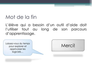 Mot de la fin
L’élève qui a besoin d’un outil d’aide doit
l’utiliser tout au long de son parcours
d’apprentissage.

Laissez-vous du temps
   pour explorer et          Merci!
    apprivoiser les
      logiciels…
 