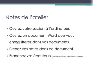 Notes de l’atelier

• Ouvrez votre session à l’ordinateur.
• Ouvrez un document Word que vous
  enregistrerez dans vos documents.
• Prenez vos notes dans ce document.
• Branchez vos écouteurs (vérifiez le niveau des haut-parleurs).
 