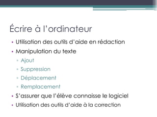 Écrire à l’ordinateur
• Utilisation des outils d’aide en rédaction
• Manipulation du texte
  ▫ Ajout
  ▫ Suppression
  ▫ Déplacement
  ▫ Remplacement
• S’assurer que l’élève connaisse le logiciel
• Utilisation des outils d’aide à la correction
 