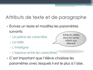 Attributs de texte et de paragraphe
• Écrivez un texte et modifiez les paramètres
 suivants:
                                    Attributs utilisés
 ▫ La police de caractère           dans les textes
                                      offerts aux
 ▫ La taille                            élèves?
 ▫ L’interligne
 ▫ L’espace entre les caractères
• C’est important que l’élève choisisse les
 paramètres avec lesquels il est le plus à l’aise.
 