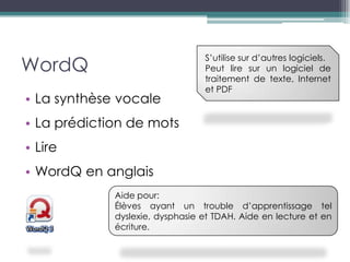 WordQ
                                 S’utilise sur d’autres logiciels.
                                 Peut lire sur un logiciel de
                                 traitement de texte, Internet
                                 et PDF
• La synthèse vocale
• La prédiction de mots
• Lire
• WordQ en anglais
             Aide pour:
             Élèves ayant un trouble d’apprentissage tel
             dyslexie, dysphasie et TDAH. Aide en lecture et en
             écriture.
 