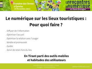 Le numérique sur les lieux touristiques :
Pour quoi faire ?
. Diﬀuser de l’information
. Optimiser l’accueil
. Optimiser la relation avec l’usager
. Vendre et promouvoir
. Guider
. Servir de relais hors du lieu

En Tirant parti des outils mobiles
et habitudes des utilisateurs
1ères Rencontres du numérique en Haute
Bretagne - 19 Novembre 2013

www.mobizel.com

 