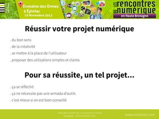 Réussir votre projet numérique
. du bon sens
. de la créativité
. se mettre à la place de l’utilisateur
. proposer des utilisations simples et claires

Pour sa réussite, un tel projet...
. ça se réfléchit
. ça ne nécessite pas une armada d’outils
. c’est mieux si on est bien conseillé
1ères Rencontres du numérique en Haute
Bretagne - 19 Novembre 2013

www.mobizel.com

 