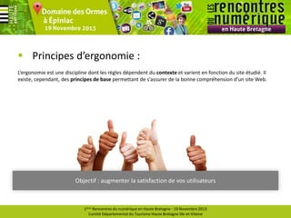  Principes d’ergonomie :
L’ergonomie est une discipline dont les règles dépendent du contexte et varient en fonction du site étudié. Il
existe, cependant, des principes de base permettant de s’assurer de la bonne compréhension d’un site Web.

Objectif : augmenter la satisfaction de vos utilisateurs

1ères Rencontres du numérique en Haute Bretagne - 19 Novembre 2013
Comité Départemental du Tourisme Haute Bretagne Ille-et-Vilaine

 