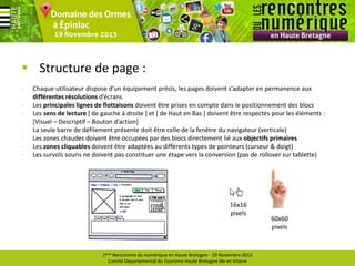  Structure de page :
-

Chaque utilisateur dispose d’un équipement précis, les pages doivent s’adapter en permanence aux
différentes résolutions d’écrans
Les principales lignes de flottaisons doivent être prises en compte dans le positionnement des blocs
Les sens de lecture [ de gauche à droite ] et [ de Haut en Bas ] doivent être respectés pour les éléments :
[Visuel – Descriptif – Bouton d’action]
La seule barre de défilement présente doit être celle de la fenêtre du navigateur (verticale)
Les zones chaudes doivent être occupées par des blocs directement lié aux objectifs primaires
Les zones cliquables doivent être adaptées au différents types de pointeurs (curseur & doigt)
Les survols souris ne doivent pas constituer une étape vers la conversion (pas de rollover sur tablette)

16x16
pixels

1ères Rencontres du numérique en Haute Bretagne - 19 Novembre 2013
Comité Départemental du Tourisme Haute Bretagne Ille-et-Vilaine

60x60
pixels

 