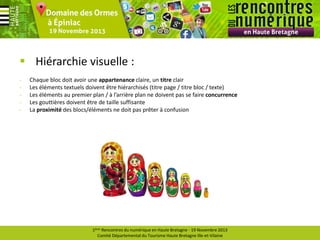  Hiérarchie visuelle :
-

Chaque bloc doit avoir une appartenance claire, un titre clair
Les éléments textuels doivent être hiérarchisés (titre page / titre bloc / texte)
Les éléments au premier plan / à l’arrière plan ne doivent pas se faire concurrence
Les gouttières doivent être de taille suffisante
La proximité des blocs/éléments ne doit pas prêter à confusion

1ères Rencontres du numérique en Haute Bretagne - 19 Novembre 2013
Comité Départemental du Tourisme Haute Bretagne Ille-et-Vilaine

 