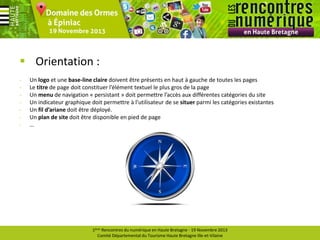 Orientation :
-

Un logo et une base-line claire doivent être présents en haut à gauche de toutes les pages
Le titre de page doit constituer l’élément textuel le plus gros de la page
Un menu de navigation « persistant » doit permettre l’accès aux différentes catégories du site
Un indicateur graphique doit permettre à l’utilisateur de se situer parmi les catégories existantes
Un fil d’ariane doit être déployé.
Un plan de site doit être disponible en pied de page
…

1ères Rencontres du numérique en Haute Bretagne - 19 Novembre 2013
Comité Départemental du Tourisme Haute Bretagne Ille-et-Vilaine

 