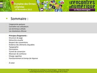  Sommaire :
-

L’ergonomie quésaco
Connaître vos utilisateurs
Les terminaux utilisés
Les résolutions d’écran

-

Principes d’ergonomie :
Structure de page
Hiérarchie visuelle
Respect des conventions
Évidence des éléments cliquables
Typographie
Formulaires
Tunnel de conversion
Réservoir de confiance
Charge cognitive
Fonctionnement et temps de réponse

-

À noter

1ères Rencontres du numérique en Haute Bretagne - 19 Novembre 2013
Comité Départemental du Tourisme Haute Bretagne Ille-et-Vilaine

 