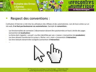  Respect des conventions :
L’utilisation d’internet a créé chez les utilisateurs des réflexes et des automatismes. Lors de leurs visites sur un
site web, il ne faut pas bouleverser ces automatismes. Exemple de conventions :
-

Les fonctionnalités de connexion / déconnexion doivent être positionnées en haut à droite des pages
(convention de localisation)
La Home doit s’appeler « accueil » ou être identifiée par une « maison » (convention de vocabulaire)
Les liens doivent transformer le curseur « flèche » en « main » (convention d’interaction)
Les liens textuels doivent être soulignés (convention d’interaction)
…

1ères Rencontres du numérique en Haute Bretagne - 19 Novembre 2013
Comité Départemental du Tourisme Haute Bretagne Ille-et-Vilaine

 