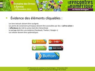  Évidence des éléments cliquables :
-

Les liens textuels doivent être soulignés
Les points de conversions principaux doivent être accessibles par des « call-to-action »
L’affordance des Call-to-action doit être hiérarchisée
Le partage doit être une évidence (Facebook / Twitter / Google +)
Les rollover doivent être systématiques

1ères Rencontres du numérique en Haute Bretagne - 19 Novembre 2013
Comité Départemental du Tourisme Haute Bretagne Ille-et-Vilaine

 