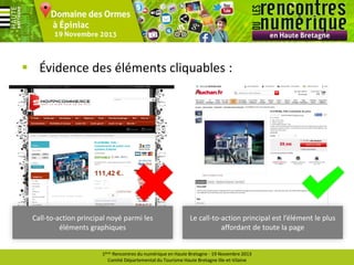  Évidence des éléments cliquables :

Call-to-action principal noyé parmi les
éléments graphiques

Le call-to-action principal est l’élément le plus
affordant de toute la page

1ères Rencontres du numérique en Haute Bretagne - 19 Novembre 2013
Comité Départemental du Tourisme Haute Bretagne Ille-et-Vilaine

 