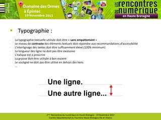  Typographie :
-

La typographie textuelle utilisée doit être « sans empattement »
Le niveau de contraste des éléments textuels doit répondre aux recommandations d’accessibilité
L’interlignage des textes doit être suffisamment élevé (120% minimum)
La longueur des ligne ne doit pas être excessive
L’italique est à proscrire
La graisse doit être utilisée à bon escient
Le souligné ne doit pas être utilisé en dehors des liens
…

1ères Rencontres du numérique en Haute Bretagne - 19 Novembre 2013
Comité Départemental du Tourisme Haute Bretagne Ille-et-Vilaine

 