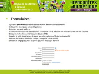 Formulaires :
-

Ajuster la proximité des libellés et des champs de saisie correspondants
Indiquer les champs de saisie obligatoires
Proposer une aide au focus
Si un formulaire possède de nombreux champs de saisie, adopter une mise en forme sur une colonne
S’assurer du fonctionnement clavier (touche TAB)
Adapter la taille des champs de saisie aux informations qu’ils doivent accueillir
Gestion de l’erreur : identifier chaque champs de saisie erroné
Utiliser un langage courtois et précis pour les messages d’erreur

1ères Rencontres du numérique en Haute Bretagne - 19 Novembre 2013
Comité Départemental du Tourisme Haute Bretagne Ille-et-Vilaine

 