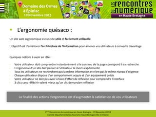  L’ergonomie quésaco :
Un site web ergonomique est un site utile et facilement utilisable
L'objectif est d’améliorer l’architecture de l’information pour amener vos utilisateurs à convertir davantage.

Quelques notions à avoir en tête :
-

Votre utilisateur doit comprendre instantanément si le contenu de la page correspond à sa recherche
L'ergonomie d’un site doit penser à l'utilisateur le moins expérimenté
Tous les utilisateurs ne recherchent pas la même information et n’ont pas le même niveau d’exigence
Chaque utilisateur dispose d’un comportement acquis et d’un équipement précis
Votre utilisateur ne doit pas avoir à faire d’effort de réflexion pour comprendre l’interface
3 clics sans réfléchir valent mieux qu’un clic demandant réflexion

La finalité des actions d’ergonomie est d’augmenter la satisfaction de vos utilisateurs

1ères Rencontres du numérique en Haute Bretagne - 19 Novembre 2013
Comité Départemental du Tourisme Haute Bretagne Ille-et-Vilaine

 