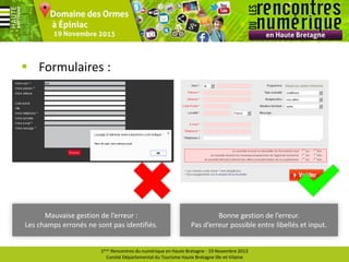  Formulaires :

Mauvaise gestion de l’erreur :
Les champs erronés ne sont pas identifiés.

Bonne gestion de l’erreur.
Pas d’erreur possible entre libellés et input.

1ères Rencontres du numérique en Haute Bretagne - 19 Novembre 2013
Comité Départemental du Tourisme Haute Bretagne Ille-et-Vilaine

 