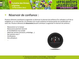  Réservoir de confiance :
Plusieurs éléments contribuent à augmenter ou diminuer le réservoir de confiance d’un utilisateur au fil de sa
navigation sur un site Internet. Un utilisateur qui n’a pas confiance ne laissera jamais ses coordonnées sur
votre site. Plusieurs éléments de réassurance peuvent contribuer à augmenter le réservoir de confiance :
-

Réassurance sur la marque
Réassurance paiement sécurisé
N° de téléphone non surtaxé
Détail des services (livraisons, emballage, ..)
Qui sommes-nous ?
Certifications
Avis utilisateurs
…

1ères Rencontres du numérique en Haute Bretagne - 19 Novembre 2013
Comité Départemental du Tourisme Haute Bretagne Ille-et-Vilaine

 