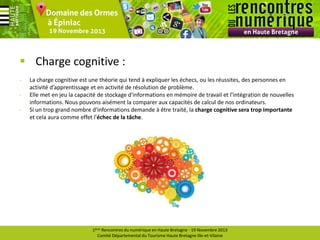  Charge cognitive :
-

La charge cognitive est une théorie qui tend à expliquer les échecs, ou les réussites, des personnes en
activité d’apprentissage et en activité de résolution de problème.
Elle met en jeu la capacité de stockage d'informations en mémoire de travail et l'intégration de nouvelles
informations. Nous pouvons aisément la comparer aux capacités de calcul de nos ordinateurs.
Si un trop grand nombre d'informations demande à être traité, la charge cognitive sera trop importante
et cela aura comme effet l'échec de la tâche.

1ères Rencontres du numérique en Haute Bretagne - 19 Novembre 2013
Comité Départemental du Tourisme Haute Bretagne Ille-et-Vilaine

 