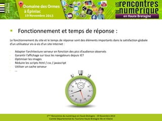  Fonctionnement et temps de réponse :
Le fonctionnement du site et le temps de réponse sont des éléments importants dans la satisfaction globale
d’un utilisateur vis-à-vis d’un site Internet :
-

Adapter l’architecture serveur en fonction des pics d’audience observés
Garantir l’affichage sur tous les navigateurs depuis IE7
Optimiser les images
Réduire les scripts html / css / javascript
Utiliser un cache serveur
…

1ères Rencontres du numérique en Haute Bretagne - 19 Novembre 2013
Comité Départemental du Tourisme Haute Bretagne Ille-et-Vilaine

 