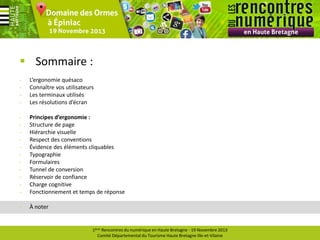  Sommaire :
-

L’ergonomie quésaco
Connaître vos utilisateurs
Les terminaux utilisés
Les résolutions d’écran

-

Principes d’ergonomie :
Structure de page
Hiérarchie visuelle
Respect des conventions
Évidence des éléments cliquables
Typographie
Formulaires
Tunnel de conversion
Réservoir de confiance
Charge cognitive
Fonctionnement et temps de réponse

-

À noter

1ères Rencontres du numérique en Haute Bretagne - 19 Novembre 2013
Comité Départemental du Tourisme Haute Bretagne Ille-et-Vilaine

 