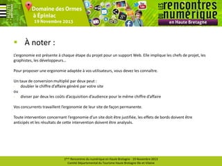  À noter :
L’ergonomie est présente à chaque étape du projet pour un support Web. Elle implique les chefs de projet, les
graphistes, les développeurs…
Pour proposer une ergonomie adaptée à vos utilisateurs, vous devez les connaître.
Un taux de conversion multiplié par deux peut :
- doubler le chiffre d’affaire généré par votre site
ou
- diviser par deux les coûts d’acquisition d’audience pour le même chiffre d’affaire
Vos concurrents travaillent l’ergonomie de leur site de façon permanente.
Toute intervention concernant l’ergonomie d’un site doit être justifiée, les effets de bords doivent être
anticipés et les résultats de cette intervention doivent être analysés.

1ères Rencontres du numérique en Haute Bretagne - 19 Novembre 2013
Comité Départemental du Tourisme Haute Bretagne Ille-et-Vilaine

 