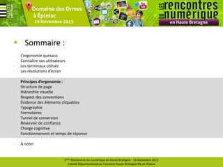  Sommaire :
-

L’ergonomie quésaco
Connaître vos utilisateurs
Les terminaux utilisés
Les résolutions d’écran

-

Principes d’ergonomie :
Structure de page
Hiérarchie visuelle
Respect des conventions
Évidence des éléments cliquables
Typographie
Formulaires
Tunnel de conversion
Réservoir de confiance
Charge cognitive
Fonctionnement et temps de réponse

-

À noter

1ères Rencontres du numérique en Haute Bretagne - 19 Novembre 2013
Comité Départemental du Tourisme Haute Bretagne Ille-et-Vilaine

 