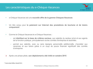 Présentation e.Chèque-Vacances 2016. 1414
** Source étude Raffour Interactif 2014
 e-Chèque-Vacances est une nouvelle offre de la gamme Chèques-Vacances
 Un titre conçu pour le paiement sur Internet des prestations de tourisme et de loisirs
uniquement
 Comme le Chèque-Vacances le e-Chèque-Vacances :
‒ est distribué sur la base de critères sociaux, aux salariés du secteur privé et aux agents
de la fonction publique, principalement via les comités d’entreprise et assimilés.
‒ permet aux salariés, avec ou sans épargne personnelle additionnelle, d’accéder aux
vacances et aux loisirs grâce à un coup de pouce financier significatif des comités
d’entreprise.
 Après une phase pilote, son déploiement a été initié en octobre 2015
Les caractéristiques du e-Chèque-Vacances
 