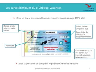 Présentation e.Chèque-Vacances 2016. 1515
Les caractéristiques du e-Chèque-Vacances
 C’est un titre « semi-dématérialisé » : support papier à usage 100% Web
Valeur faciale
unique de 60€
Sans limite du
nombre de
coupures utilisées
Zone à gratter
avec un code
secret
Exclusivement pour
des achats sur
internet : voyages,
hébergements ….
Nominatif
 Avec la possibilité de compléter le paiement par carte bancaire
 