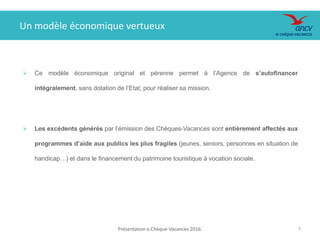 Présentation e.Chèque-Vacances 2016. 7
Un modèle économique vertueux
 Ce modèle économique original et pérenne permet à l’Agence de s’autofinancer
intégralement, sans dotation de l’Etat, pour réaliser sa mission.
 Les excédents générés par l’émission des Chèques-Vacances sont entièrement affectés aux
programmes d’aide aux publics les plus fragiles (jeunes, seniors, personnes en situation de
handicap…) et dans le financement du patrimoine touristique à vocation sociale.
 